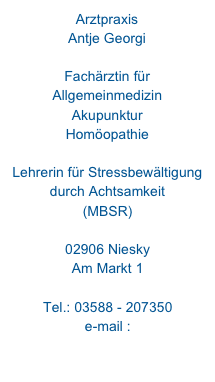 Arztpraxis 
Antje Georgi

Fachärztin für Allgemeinmedizin
Akupunktur
Homöopathie

Lehrerin für Stressbewältigung
durch Achtsamkeit
(MBSR)

02906 Niesky
Am Markt 1

Tel.: 03588 - 207350
e-mail : 

